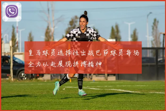 皇马球员选择性出战巴萨球员每场全力以赴展现拼搏精神