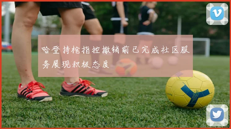 哈登持枪指控撤销前已完成社区服务展现积极态度