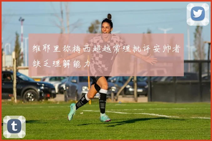 维耶里称梅西超越常理批评安帅者缺乏理解能力