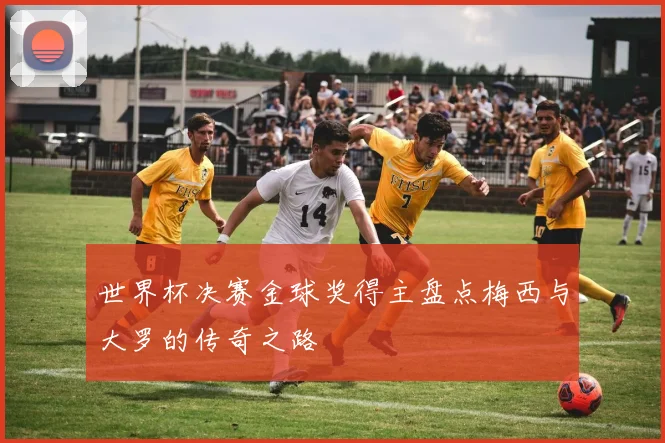 世界杯决赛金球奖得主盘点梅西与大罗的传奇之路