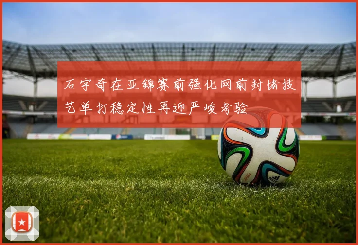 石宇奇在亚锦赛前强化网前封堵技艺单打稳定性再迎严峻考验