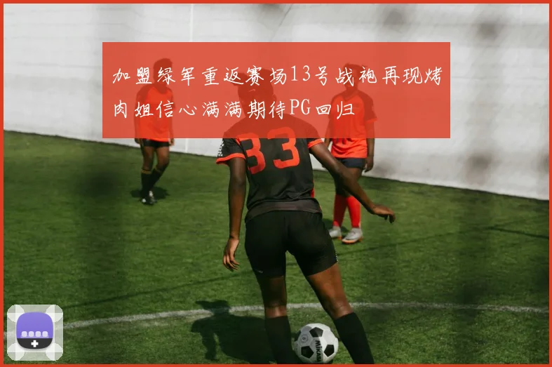 加盟绿军重返赛场13号战袍再现烤肉姐信心满满期待PG回归