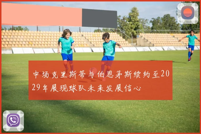 中场克里斯蒂与伯恩茅斯续约至2029年展现球队未来发展信心