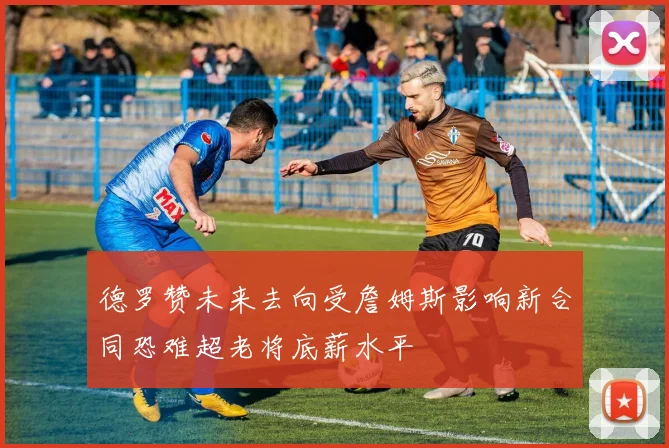 德罗赞未来去向受詹姆斯影响新合同恐难超老将底薪水平