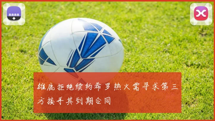 雄鹿拒绝续约希罗热火需寻求第三方接手其到期合同