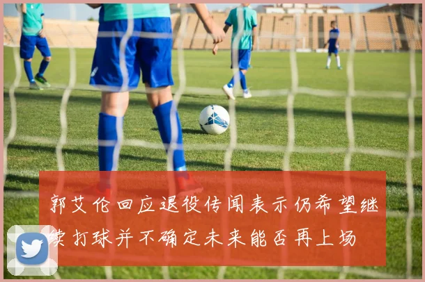 郭艾伦回应退役传闻表示仍希望继续打球并不确定未来能否再上场