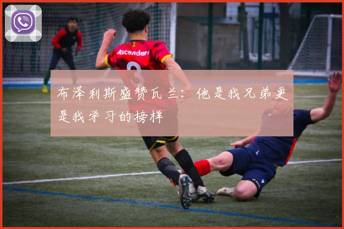 布泽利斯盛赞瓦兰：他是我兄弟更是我学习的榜样