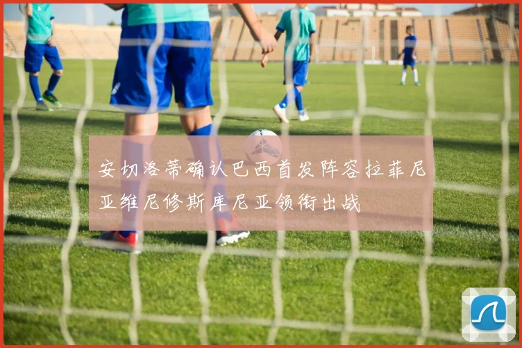 安切洛蒂确认巴西首发阵容拉菲尼亚维尼修斯库尼亚领衔出战