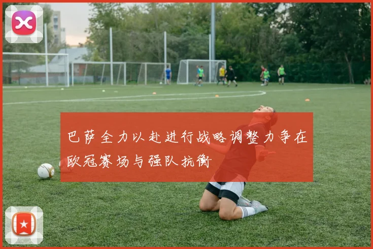 巴萨全力以赴进行战略调整力争在欧冠赛场与强队抗衡