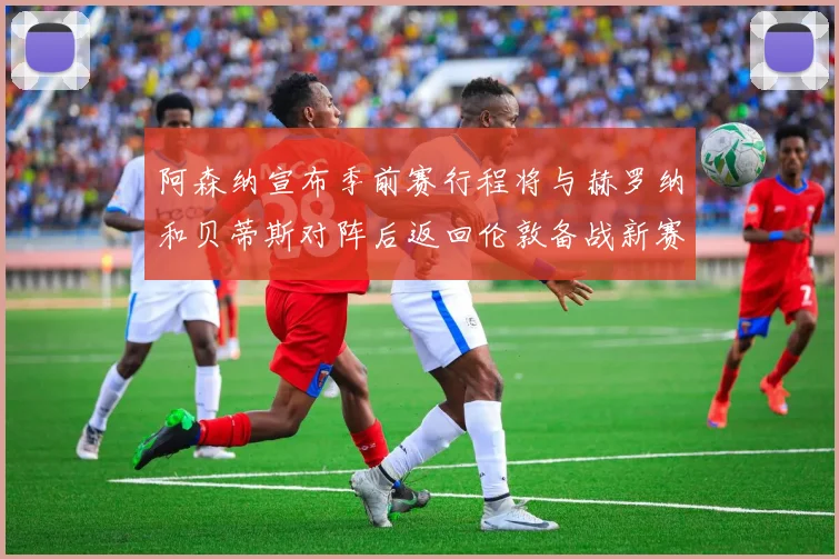 阿森纳宣布季前赛行程将与赫罗纳和贝蒂斯对阵后返回伦敦备战新赛季