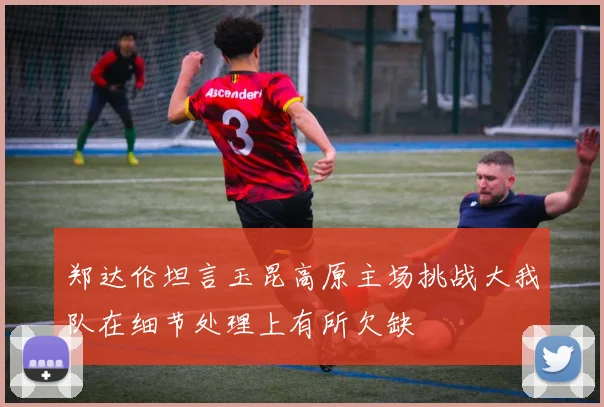 郑达伦坦言玉昆高原主场挑战大我队在细节处理上有所欠缺