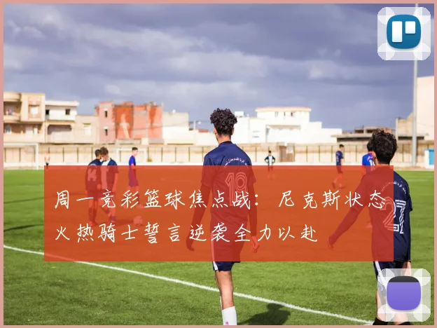 周一竞彩篮球焦点战：尼克斯状态火热骑士誓言逆袭全力以赴