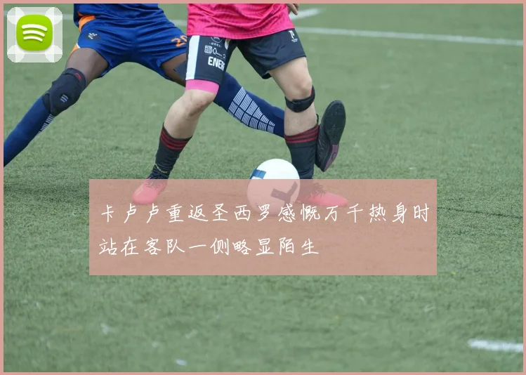 卡卢卢重返圣西罗感慨万千热身时站在客队一侧略显陌生