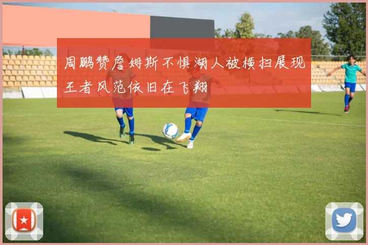 周鹏赞詹姆斯不惧湖人被横扫展现王者风范依旧在飞翔