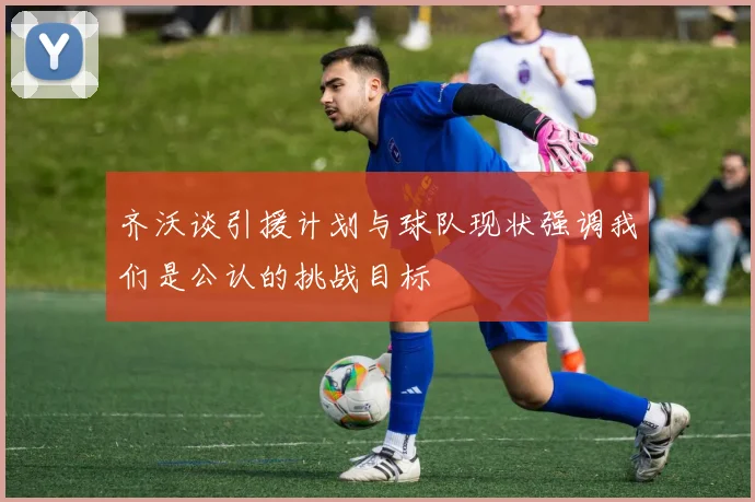齐沃谈引援计划与球队现状强调我们是公认的挑战目标
