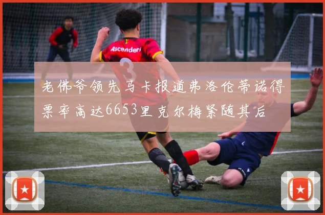 老佛爷领先马卡报道弗洛伦蒂诺得票率高达6653里克尔梅紧随其后