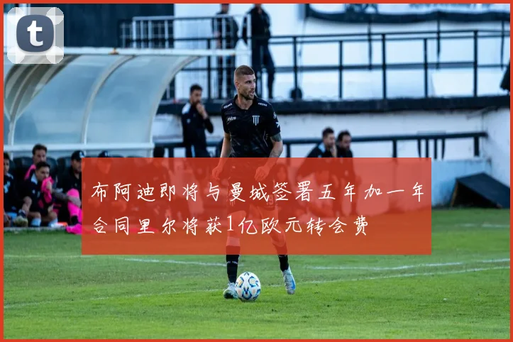 布阿迪即将与曼城签署五年加一年合同里尔将获1亿欧元转会费