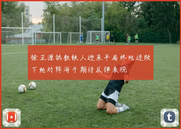 徐正源执教铁人迎来平局终结连败下轮对阵海牛期待反弹表现