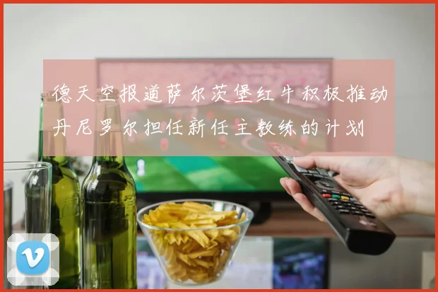 德天空报道萨尔茨堡红牛积极推动丹尼罗尔担任新任主教练的计划