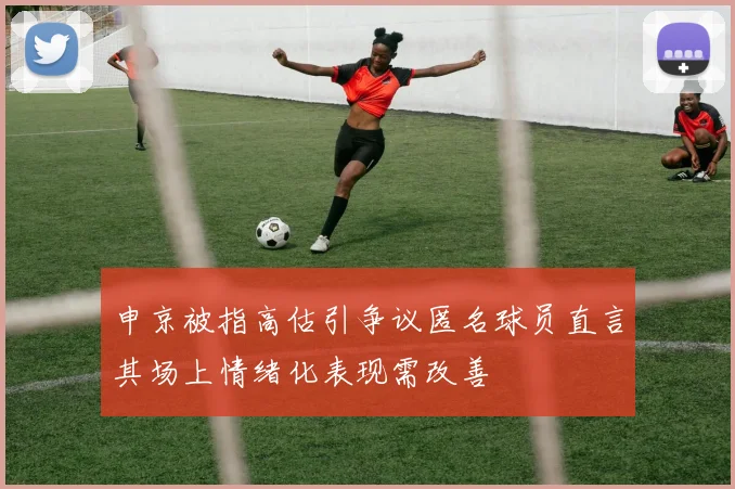 申京被指高估引争议匿名球员直言其场上情绪化表现需改善