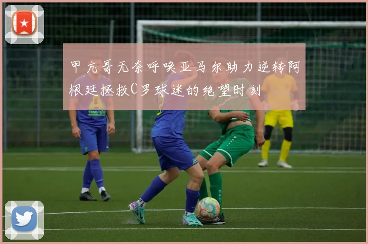 甲亢哥无奈呼唤亚马尔助力逆转阿根廷拯救C罗球迷的绝望时刻